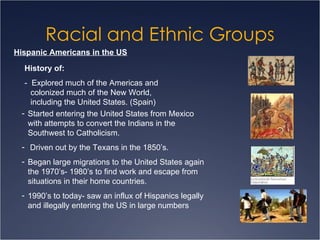 Racial and Ethnic Groups Hispanic Americans in the US History of: -  Explored much of the Americas and colonized much of the New World, including the United States. (Spain) Started entering the United States from Mexico  with attempts to convert the Indians in the Southwest to Catholicism. Driven out by the Texans in the 1850’s. Began large migrations to the United States again the 1970’s- 1980’s to find work and escape from situations in their home countries. 1990’s to today- saw an influx of Hispanics legally and illegally entering the US in large numbers 