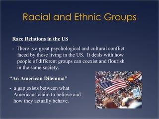 Racial and Ethnic Groups Race Relations in the US -  There is a great psychological and cultural conflict faced by those living in the US.  It deals with how people of different groups can coexist and flourish in the same society. “ An American Dilemma” -  a gap exists between what Americans claim to believe and how they actually behave. 