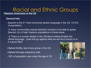Racial and Ethnic Groups Hispanic Americans in the US General Info: Spanish is the 2 nd  most commonly spoken language in the US  (10.5% of population)    many communities require teachers/ workers to be able to speak Spanish, b/c of high Hispanic populations in those areas.     There is a current debate in the US about making English the official language.  Does this go against what we are as a country or is it a good idea? Highest fertility rate of any group in the US.  Highest teenage pregnancy rate. 35% of population was under the age of 18. 