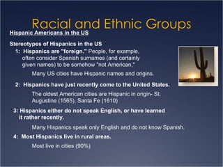 Racial and Ethnic Groups Hispanic Americans in the US Stereotypes of Hispanics in the US 1:  Hispanics are "foreign."  People, for example, often consider Spanish surnames (and certainly given names) to be somehow "not American,"  Many US cities have Hispanic names and origins. 2:  Hispanics have just recently come to the United States. The oldest American cities are Hispanic in origin- St. Augustine (1565), Santa Fe (1610) 3: Hispanics either do not speak English, or have learned it rather recently.  Many Hispanics speak only English and do not know Spanish. 4:  Most Hispanics live in rural areas.  Most live in cities (90%) 