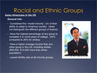 Racial and Ethnic Groups Asian Americans in the US General info: Considered the “model minority”, b/c of their ability to adapt to American society.  (does not distinguish the different groups of Asians) Have the highest percentage of any group to complete 4 or more years of college.  (44% compared to 26% for whites) Have a higher average income than any other group in the US, including whites.  ($59,000, $13,000 more than entire population) Lowest fertility rate of all minority groups. 
