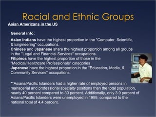 Racial and Ethnic Groups Asian Americans in the US Asian Indians  have the highest proportion in the "Computer, Scientific, & Engineering" occupations.  Chinese  and  Japanese  share the highest proportion among all groups in the "Legal and Financial Services" occupations.  Filipinos  have the highest proportion of those in the "Medical/Healthcare Professionals" categories  Japanese  have the highest proportion in the "Education, Media, & Community Services" occupations.  General info: **Asians/Pacific Islanders had a higher rate of employed persons in managerial and professional specialty positions than the total population, nearly 40 percent compared to 30 percent. Additionally, only 3.9 percent of Asians/Pacific Islanders were unemployed in 1999, compared to the national total of 4.4 percent.  