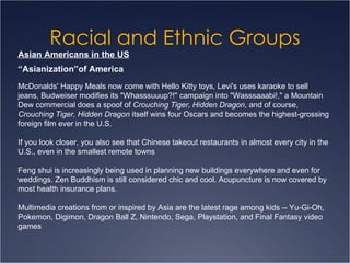 Racial and Ethnic Groups Asian Americans in the US McDonalds' Happy Meals now come with Hello Kitty toys, Levi's uses karaoke to sell jeans, Budweiser modifies its "Whasssuuup?!" campaign into "Wasssaaabi!," a Mountain Dew commercial does a spoof of  Crouching Tiger, Hidden Dragon , and of course,  Crouching Tiger, Hidden Dragon  itself wins four Oscars and becomes the highest-grossing foreign film ever in the U.S. If you look closer, you also see that Chinese takeout restaurants in almost every city in the U.S., even in the smallest remote towns Feng shui is increasingly being used in planning new buildings everywhere and even for weddings. Zen Buddhism is still considered chic and cool. Acupuncture is now covered by most health insurance plans.  Multimedia creations from or inspired by Asia are the latest rage among kids -- Yu-Gi-Oh, Pokemon, Digimon, Dragon Ball Z, Nintendo, Sega, Playstation, and Final Fantasy video games  “ Asianization”of America 