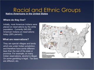 Racial and Ethnic Groups Native Americans in the United States Where do they live? Initially, most American Indians were placed on reservations by the white population.  Currently 540,000 American Indians on reservations today (28% percent). What are reservations? They are special villages and lands which are under Indian jurisdiction, and therefore have some different laws than the rest of the state or province. For example, on many Indian reservations, alcohol is illegal. On some gambling is legal.  Tax laws are different, etc. 