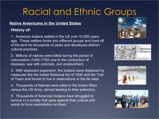 Racial and Ethnic Groups Native Americans in the United States History of: 1:  American Indians settled in the US over 10,000 years ago.  These settlers broke into different groups and lived off of the land for thousands of years and developed distinct cultural practices.  2:  Millions of natives were killed during the period of colonization (1400-1700) due to the contraction of diseases, war with colonists, and enslavement. 3:  With westward expansion, the Indians were displaced by measures like the Indian Removal Act of 1830 and the Trail of Tears and forced to live in reservations in the far west. 4:  Thousands of Natives were killed in the Indian Wars versus the US Army, almost leading to their extinction. 5:  Thousands of American Indians have struggled to survive in a society that goes against their culture and wants to force assimilation on them. 