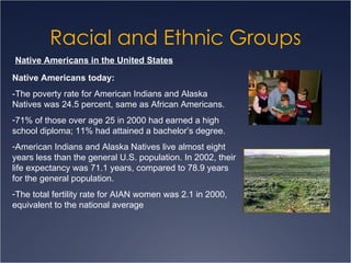 Racial and Ethnic Groups Native Americans in the United States Native Americans today: -The poverty rate for American Indians and Alaska Natives was 24.5 percent, same as African Americans. 71% of those over age 25 in 2000 had earned a high school diploma; 11% had attained a bachelor’s degree.  American Indians and Alaska Natives live almost eight years less than the general U.S. population. In 2002, their life expectancy was 71.1 years, compared to 78.9 years for the general population.  The total fertility rate for AIAN women was 2.1 in 2000, equivalent to the national average  