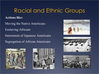 Racial and Ethnic Groups Actions like:   Moving the Native Americans Enslaving Africans Internment of Japanese Americans Segregation of African Americans 