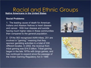 Racial and Ethnic Groups Native Americans in the United States Social Problems: 1:  The leading cause of death for American Indians and Alaskan Natives is heart disease and cancer.  With liver disease and suicide having much higher rates in these communities than compared to the general population. 2:  Of the 563 recognized AIAN tribes, 201 are involved in "gaming," meaning that they sponsor gambling activities in a total of 330 different locales. In 2002, the revenue from tribal gaming was $14.5 billion. Tribal gaming began in the late 1970s with bingo games, and has continued to expand since the passage of the Indian Gaming Regulatory Act in 1988  