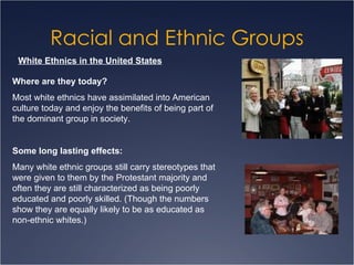 Racial and Ethnic Groups White Ethnics in the United States Where are they today? Most white ethnics have assimilated into American culture today and enjoy the benefits of being part of the dominant group in society. Some long lasting effects:   Many white ethnic groups still carry stereotypes that were given to them by the Protestant majority and often they are still characterized as being poorly educated and poorly skilled. (Though the numbers show they are equally likely to be as educated as non-ethnic whites.) 