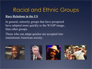 Racial and Ethnic Groups Race Relations in the US In general, minority groups that have prospered have adapted more quickly to the WASP image, than other groups. Those who can adapt quicker are accepted into mainstream American society. 