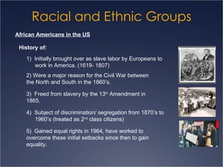 Racial and Ethnic Groups African Americans in the US History of: 1)  Initially brought over as slave labor by Europeans to  work in America. (1619- 1807) 2) Were a major reason for the Civil War between  the North and South in the 1860’s. 3)  Freed from slavery by the 13 th  Amendment in  1865. 4)  Subject of discrimination/ segregation from 1870’s to  1960’s (treated as 2 nd  class citizens) 5)  Gained equal rights in 1964, have worked to  overcome these initial setbacks since then to gain  equality. 