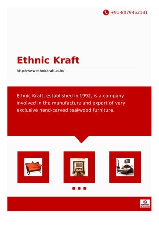 +91-8079452131
Ethnic Kraft
http://www.ethnickraft.co.in/
Ethnic Kraft, established in 1992, is a company
involved in the manufacture and export of very
exclusive hand-carved teakwood furniture.
 