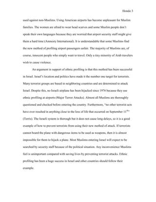 Hondo 3


used against non-Muslims. Using American airports has become unpleasant for Muslim

families. The women are afraid to wear head scarves and some Muslim people don’t

speak their own languages because they are worried that airport security staff might give

them a hard time (Amnesty International). It is understandable that some Muslims find

the new method of profiling airport passengers unfair. The majority of Muslims are, of

course, innocent people who simply want to travel. Only a tiny minority of Arab travelers

wish to cause violence.

       An argument in support of ethnic profiling is that this method has been successful

in Israel. Israel’s location and politics have made it the number one target for terrorists.

Many terrorist groups are based in neighboring countries and are determined to attack

Israel. Despite this, no Israeli airplane has been hijacked since 1976 because they use

ethnic profiling at airports (Major Terror Attacks). Almost all Muslims are thoroughly

questioned and checked before entering the country. Furthermore, “no other terrorist acts

have ever resulted in anything close to the loss of life that occurred on September 11th”

(Terris). The Israeli system is thorough but it does not cause long delays, so it is a good

example of how to prevent terrorists from using their new method of attack. If terrorists

cannot board the plane with dangerous items to be used as weapons, then it is almost

impossible for them to hijack a plane. Most Muslims entering Israel will expect to be

searched by security staff because of the political situation. Any inconvenience Muslims

feel is unimportant compared with saving lives by preventing terrorist attacks. Ethnic

profiling has been a huge success in Israel and other countries should follow their

example.
 