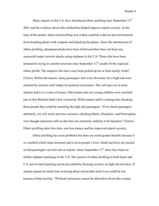 Hondo 4


       Many airports in the U.S. have introduced ethnic profiling since September 11th

2001 and the evidence shows this method has helped improve airport security. At the

time of the attacks, behavioral profiling was widely used but it did not prevent terrorists

from boarding planes with weapons and hijacking the planes. Since the introduction of

ethnic profiling, attempted attacks have been foiled and there have not been any

successful major terrorist attacks using airplanes in the U.S. Those who have been

arrested for trying to commit terrorism since September 11th usually fit the expected

ethnic profile “the suspects who have since been picked up are at least mostly Arabs”

(Terris). Before the attacks, many passengers who were obviously not a high risk were

checked by security staff simply for political correctness. This still goes on in some

airports and it is a waste of money. Old women and very young children were searched

just so that Muslims didn’t feel victimized. While airport staff is wasting time checking

these people they could be searching the high risk passengers. “If we check passengers

arbitrarily, we will waste precious resources checking blacks, Hispanics, and Norwegians,

even though experience tells us that they are extremely unlikely to be hijackers” (Terris).

Ethnic profiling takes less time, cost less money and has improved airport security.

       Ethnic profiling has some problems but there are much greater benefits because it

is a method which stops terrorism and it saves people’s lives. Small sacrifices are needed

so that passengers can feel safe at airports. Since September 11th, there have been no

further airplane hijackings in the U.S. The success of ethnic profiling in both Israel and

U.S. proves that hijacking can be prevented by focusing security on high risk travelers. If

airports spend too much time worrying about racism then more lives could be lost

because of bad security. “Political correctness cannot be allowed to divert this country
 