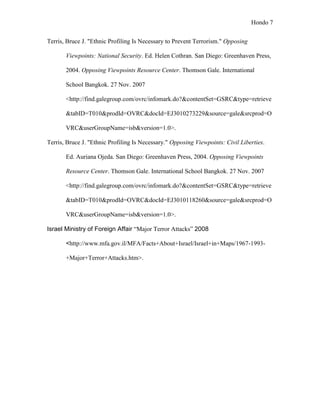 Hondo 7


Terris, Bruce J. "Ethnic Profiling Is Necessary to Prevent Terrorism." Opposing

       Viewpoints: National Security. Ed. Helen Cothran. San Diego: Greenhaven Press,

       2004. Opposing Viewpoints Resource Center. Thomson Gale. International

       School Bangkok. 27 Nov. 2007

       <http://find.galegroup.com/ovrc/infomark.do?&contentSet=GSRC&type=retrieve

       &tabID=T010&prodId=OVRC&docId=EJ3010273229&source=gale&srcprod=O

       VRC&userGroupName=isb&version=1.0>.

Terris, Bruce J. "Ethnic Profiling Is Necessary." Opposing Viewpoints: Civil Liberties.

       Ed. Auriana Ojeda. San Diego: Greenhaven Press, 2004. Opposing Viewpoints

       Resource Center. Thomson Gale. International School Bangkok. 27 Nov. 2007

       <http://find.galegroup.com/ovrc/infomark.do?&contentSet=GSRC&type=retrieve

       &tabID=T010&prodId=OVRC&docId=EJ3010118260&source=gale&srcprod=O

       VRC&userGroupName=isb&version=1.0>.

Israel Ministry of Foreign Affair “Major Terror Attacks” 2008

       <http://www.mfa.gov.il/MFA/Facts+About+Israel/Israel+in+Maps/1967-1993-

       +Major+Terror+Attacks.htm>.
 