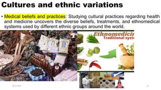 Cultures and ethnic variations
• Medical beliefs and practices: Studying cultural practices regarding health
and medicine uncovers the diverse beliefs, treatments, and ethnomedical
systems used by different ethnic groups around the world.
8/21/2023 14
 