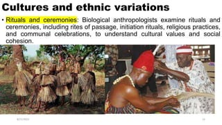 Cultures and ethnic variations
• Rituals and ceremonies: Biological anthropologists examine rituals and
ceremonies, including rites of passage, initiation rituals, religious practices,
and communal celebrations, to understand cultural values and social
cohesion.
8/21/2023 15
 