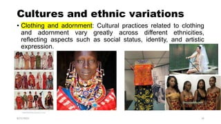 Cultures and ethnic variations
• Clothing and adornment: Cultural practices related to clothing
and adornment vary greatly across different ethnicities,
reflecting aspects such as social status, identity, and artistic
expression.
8/21/2023 16
 