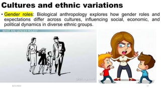 Cultures and ethnic variations
• Gender roles: Biological anthropology explores how gender roles and
expectations differ across cultures, influencing social, economic, and
political dynamics in diverse ethnic groups.
8/21/2023 17
 