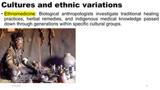 Cultures and ethnic variations
• Ethnomedicine: Biological anthropologists investigate traditional healing
practices, herbal remedies, and indigenous medical knowledge passed
down through generations within specific cultural groups.
8/21/2023 19
 