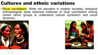 Cultures and ethnic variations
• Ritual cannibalism: While not prevalent in modern societies, biological
anthropologists study historical instances of ritual cannibalism among
certain ethnic groups to understand cultural symbolism and social
dynamics.
8/21/2023 21
 