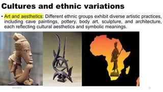 Cultures and ethnic variations
• Art and aesthetics: Different ethnic groups exhibit diverse artistic practices,
including cave paintings, pottery, body art, sculpture, and architecture,
each reflecting cultural aesthetics and symbolic meanings.
8/21/2023 22
 