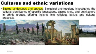 Cultures and ethnic variations
• Sacred landscapes and spaces: Biological anthropology investigates the
cultural significance of specific landscapes, sacred sites, and architecture
in ethnic groups, offering insights into religious beliefs and cultural
practices.
8/21/2023 25
 