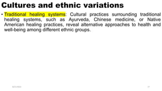 Cultures and ethnic variations
• Traditional healing systems: Cultural practices surrounding traditional
healing systems, such as Ayurveda, Chinese medicine, or Native
American healing practices, reveal alternative approaches to health and
well-being among different ethnic groups.
8/21/2023 27
 