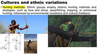Cultures and ethnic variations
• Hunting methods: Ethnic groups employ distinct hunting methods and
strategies, such as bow and arrow, spearfishing, trapping, or communal
hunting, influenced by environmental conditions and cultural traditions.
8/21/2023 30
 