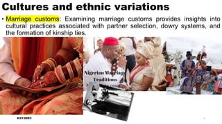 Cultures and ethnic variations
• Marriage customs: Examining marriage customs provides insights into
cultural practices associated with partner selection, dowry systems, and
the formation of kinship ties.
8/21/2023 5
 