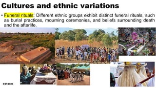 Cultures and ethnic variations
• Funeral rituals: Different ethnic groups exhibit distinct funeral rituals, such
as burial practices, mourning ceremonies, and beliefs surrounding death
and the afterlife.
8/21/2023 6
 