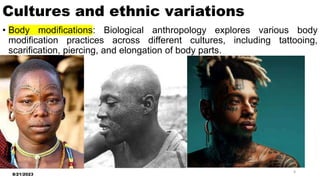 Cultures and ethnic variations
• Body modifications: Biological anthropology explores various body
modification practices across different cultures, including tattooing,
scarification, piercing, and elongation of body parts.
8/21/2023
8
 