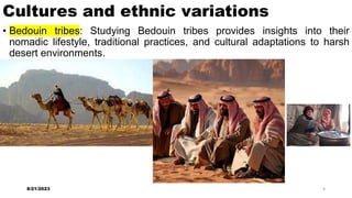 Cultures and ethnic variations
• Bedouin tribes: Studying Bedouin tribes provides insights into their
nomadic lifestyle, traditional practices, and cultural adaptations to harsh
desert environments.
8/21/2023 9
 