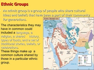 Ethnic Groups ,[object Object],The characteristics they may have in common could included a  language, a religion, a shared  history, types of foods, and a set of traditional stories, beliefs, or celebrations .  These things make up  a common culture shared by those in a particular ethnic group. 