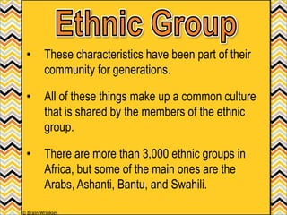 • These characteristics have been part of their
community for generations.
• All of these things make up a common culture
that is shared by the members of the ethnic
group.
• There are more than 3,000 ethnic groups in
Africa, but some of the main ones are the
Arabs, Ashanti, Bantu, and Swahili.
© Brain Wrinkles
 
