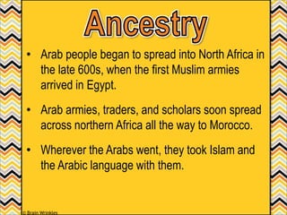 • Arab people began to spread into North Africa in
the late 600s, when the first Muslim armies
arrived in Egypt.
• Arab armies, traders, and scholars soon spread
across northern Africa all the way to Morocco.
• Wherever the Arabs went, they took Islam and
the Arabic language with them.
© Brain Wrinkles
 