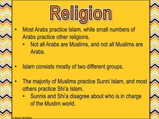 • Most Arabs practice Islam, while small numbers of
Arabs practice other religions.
• Not all Arabs are Muslims, and not all Muslims are
Arabs.
• Islam consists mostly of two different groups.
• The majority of Muslims practice Sunni Islam, and most
others practice Shi’a Islam.
• Sunnis and Shi’a disagree about who is in charge
of the Muslim world.
© Brain Wrinkles
 