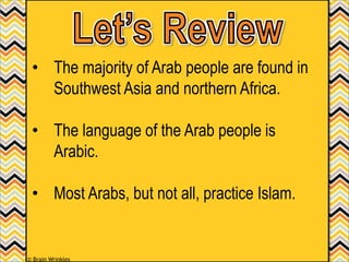 • The majority of Arab people are found in
Southwest Asia and northern Africa.
• The language of the Arab people is
Arabic.
• Most Arabs, but not all, practice Islam.
© Brain Wrinkles
 
