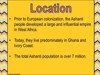 • Prior to European colonization, the Ashanti
people developed a large and influential empire
in West Africa.
• Today, they live predominately in Ghana and
Ivory Coast.
• The total Ashanti population is over 7 million.
© Brain Wrinkles
 