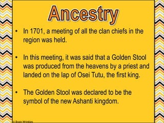 • In 1701, a meeting of all the clan chiefs in the
region was held.
• In this meeting, it was said that a Golden Stool
was produced from the heavens by a priest and
landed on the lap of Osei Tutu, the first king.
• The Golden Stool was declared to be the
symbol of the new Ashanti kingdom.
© Brain Wrinkles
 