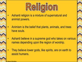 • Ashanti religion is a mixture of supernatural and
animist powers.
• Animism is the belief that plants, animals, and trees
have souls.
• Ashanti believe in a supreme god who takes on various
names depending upon the region of worship.
• They believe lower gods, like spirits, are on earth to
assist humans.
© Brain Wrinkles
 
