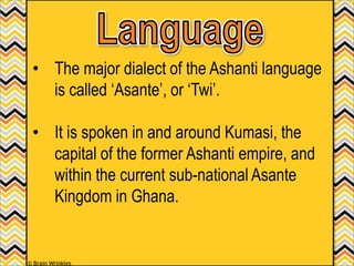 • The major dialect of the Ashanti language
is called ‘Asante’, or ‘Twi’.
• It is spoken in and around Kumasi, the
capital of the former Ashanti empire, and
within the current sub-national Asante
Kingdom in Ghana.
© Brain Wrinkles
 