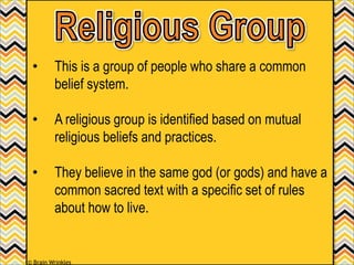 • This is a group of people who share a common
belief system.
• A religious group is identified based on mutual
religious beliefs and practices.
• They believe in the same god (or gods) and have a
common sacred text with a specific set of rules
about how to live.
© Brain Wrinkles
 