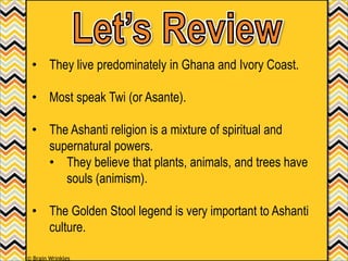 • They live predominately in Ghana and Ivory Coast.
• Most speak Twi (or Asante).
• The Ashanti religion is a mixture of spiritual and
supernatural powers.
• They believe that plants, animals, and trees have
souls (animism).
• The Golden Stool legend is very important to Ashanti
culture.
© Brain Wrinkles
 