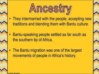 • They intermarried with the people, accepting new
traditions and blending them with Bantu culture.
• Bantu-speaking people settled as far south as
the southern tip of Africa.
• The Bantu migration was one of the largest
movements of people in Africa’s history.
© Brain Wrinkles
 