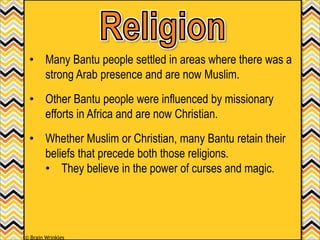 • Many Bantu people settled in areas where there was a
strong Arab presence and are now Muslim.
• Other Bantu people were influenced by missionary
efforts in Africa and are now Christian.
• Whether Muslim or Christian, many Bantu retain their
beliefs that precede both those religions.
• They believe in the power of curses and magic.
© Brain Wrinkles
 