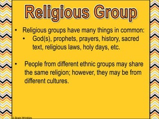 • Religious groups have many things in common:
• God(s), prophets, prayers, history, sacred
text, religious laws, holy days, etc.
• People from different ethnic groups may share
the same religion; however, they may be from
different cultures.
© Brain Wrinkles
 