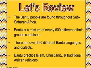 • The Bantu people are found throughout Sub-
Saharan Africa.
• Bantu is a mixture of nearly 600 different ethnic
groups combined.
• There are over 650 different Bantu languages
and dialects.
• Bantu practice Islam, Christianity, & traditional
African religions.
© Brain Wrinkles
 