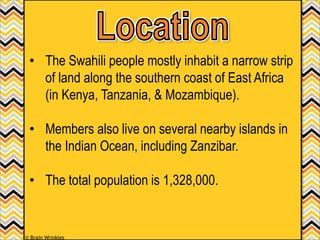 • The Swahili people mostly inhabit a narrow strip
of land along the southern coast of East Africa
(in Kenya, Tanzania, & Mozambique).
• Members also live on several nearby islands in
the Indian Ocean, including Zanzibar.
• The total population is 1,328,000.
© Brain Wrinkles
 