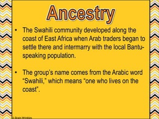 • The Swahili community developed along the
coast of East Africa when Arab traders began to
settle there and intermarry with the local Bantu-
speaking population.
• The group’s name comes from the Arabic word
“Swahili,” which means “one who lives on the
coast”.
© Brain Wrinkles
 